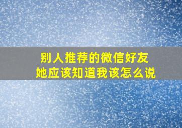 别人推荐的微信好友 她应该知道我该怎么说